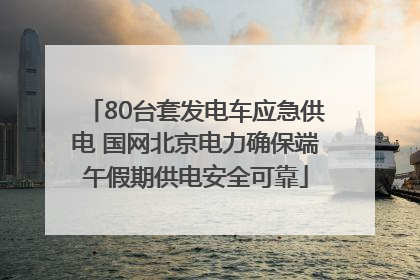 80台套发电车应急供电 国网北京电力确保端午假期供电安全可靠